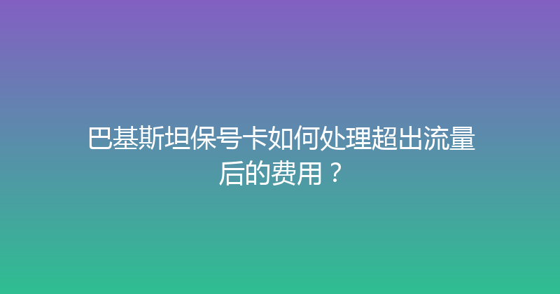 巴基斯坦保号卡如何处理超出流量后的费用？ 