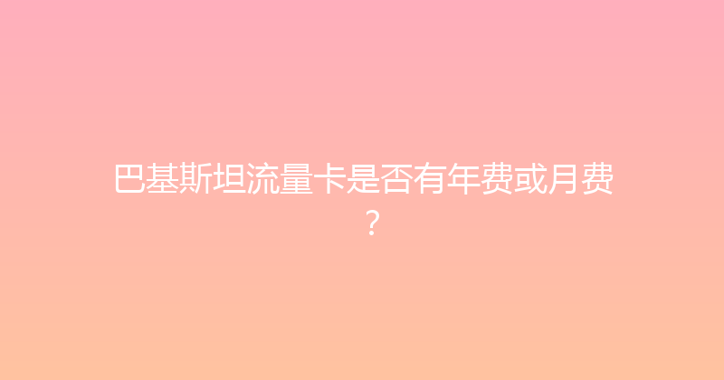 巴基斯坦流量卡是否有年费或月费？ 