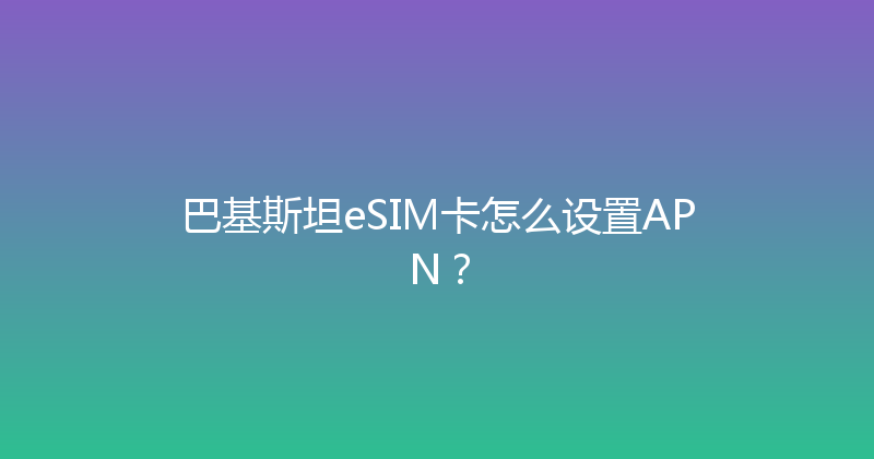 巴基斯坦eSIM卡怎么设置APN？ 