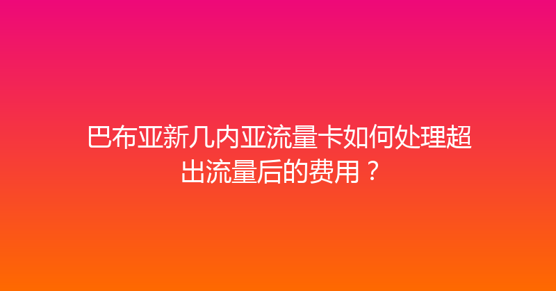 巴布亚新几内亚流量卡如何处理超出流量后的费用？ 