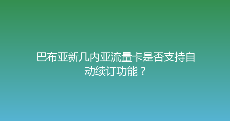 巴布亚新几内亚流量卡是否支持自动续订功能？ 