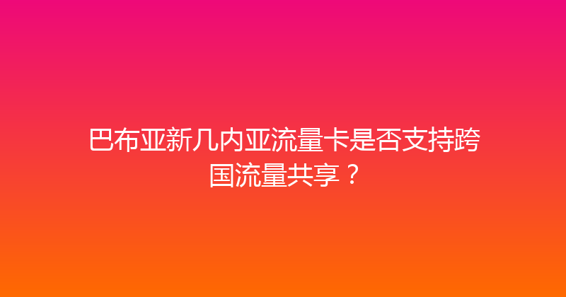 巴布亚新几内亚流量卡是否支持跨国流量共享？ 