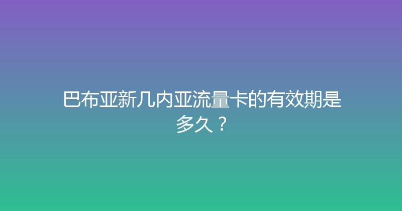 巴布亚新几内亚流量卡的有效期是多久？ 