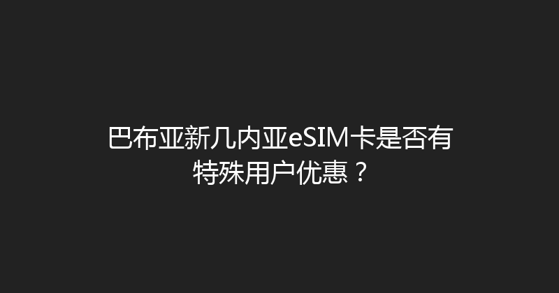 巴布亚新几内亚eSIM卡是否有特殊用户优惠？ 
