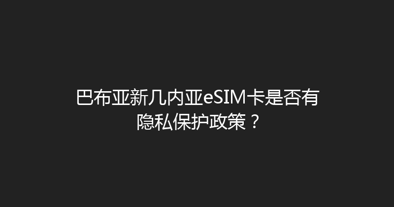巴布亚新几内亚eSIM卡是否有隐私保护政策？ 