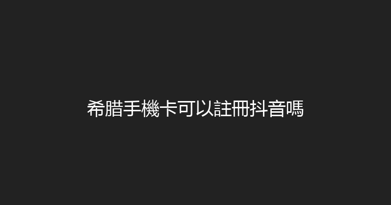 希腊手機卡可以註冊抖音嗎 