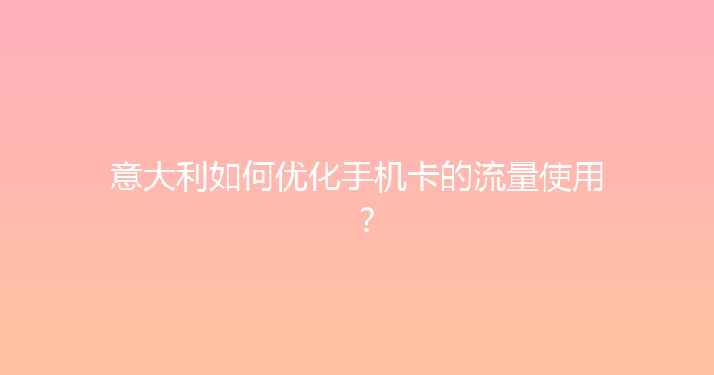 意大利如何优化手机卡的流量使用？ 