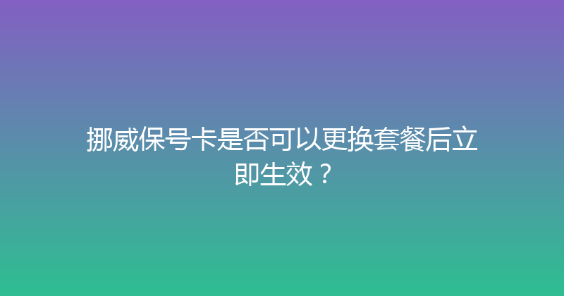 挪威保号卡是否可以更换套餐后立即生效？ 