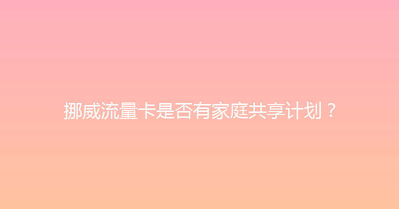 挪威流量卡是否有家庭共享计划？ 