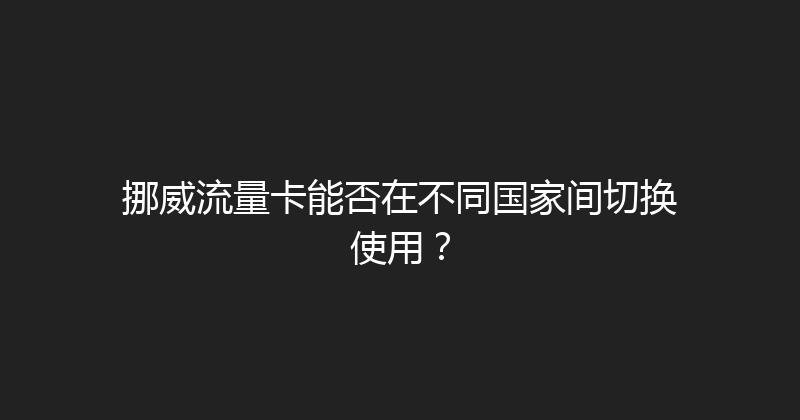 挪威流量卡能否在不同国家间切换使用？ 