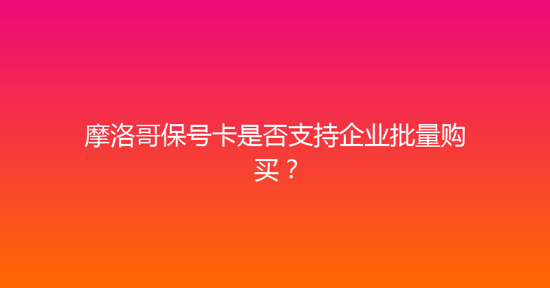 摩洛哥保号卡是否支持企业批量购买？ 