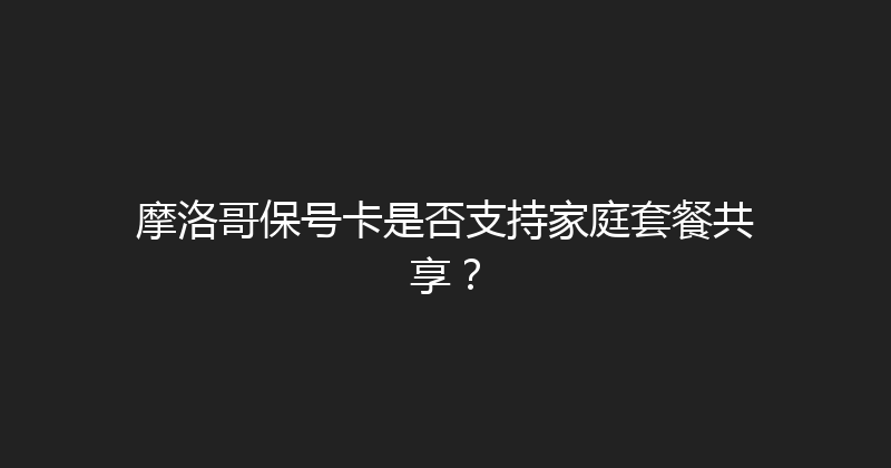 摩洛哥保号卡是否支持家庭套餐共享？ 