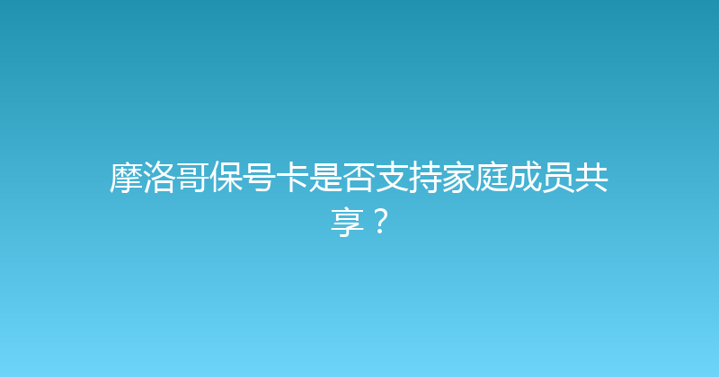 摩洛哥保号卡是否支持家庭成员共享？ 