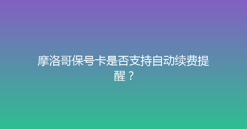 摩洛哥保号卡是否支持自动续费提醒？ 