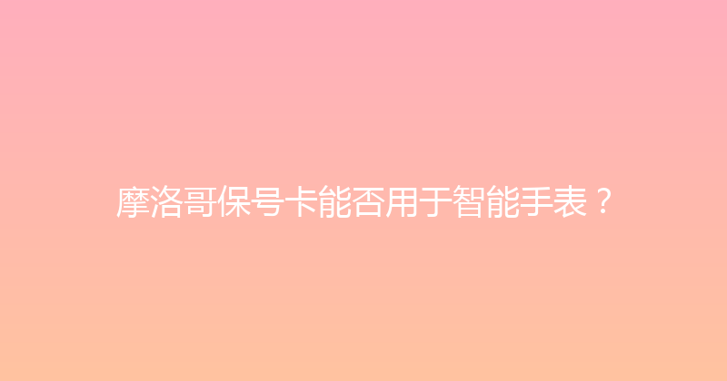 摩洛哥保号卡能否用于智能手表？ 