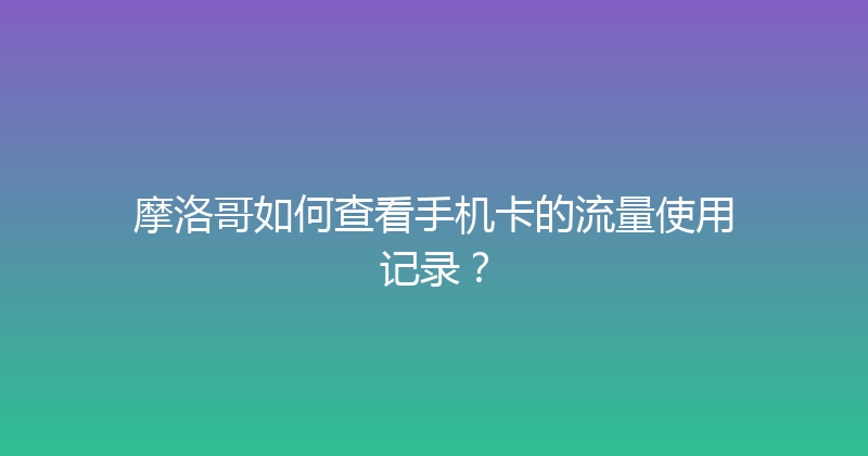 摩洛哥如何查看手机卡的流量使用记录？ 