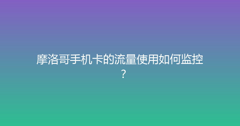 摩洛哥手机卡的流量使用如何监控？ 