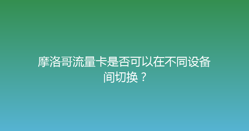 摩洛哥流量卡是否可以在不同设备间切换？ 