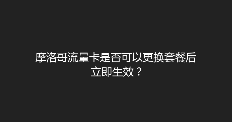 摩洛哥流量卡是否可以更换套餐后立即生效？ 