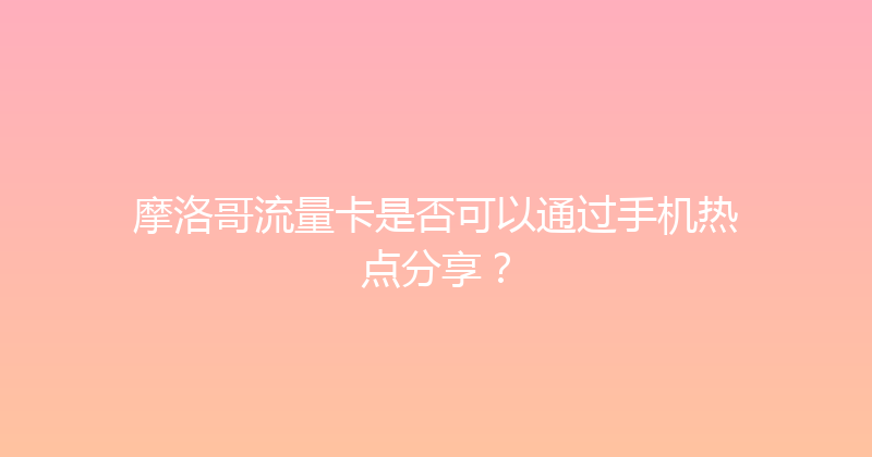 摩洛哥流量卡是否可以通过手机热点分享？ 