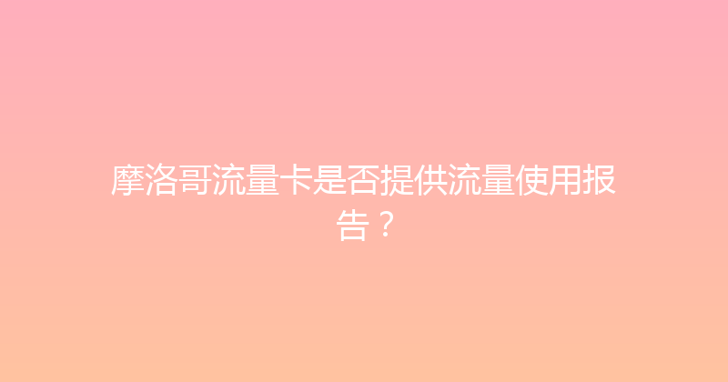 摩洛哥流量卡是否提供流量使用报告？ 