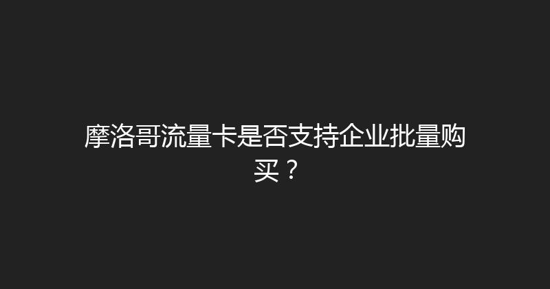 摩洛哥流量卡是否支持企业批量购买？ 