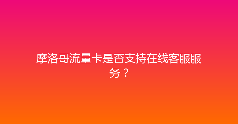 摩洛哥流量卡是否支持在线客服服务？ 