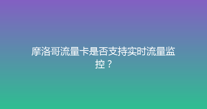 摩洛哥流量卡是否支持实时流量监控？ 