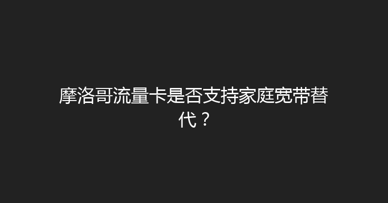 摩洛哥流量卡是否支持家庭宽带替代？ 