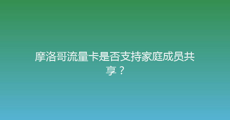 摩洛哥流量卡是否支持家庭成员共享？ 