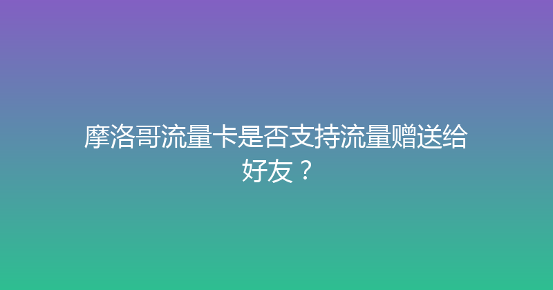 摩洛哥流量卡是否支持流量赠送给好友？ 