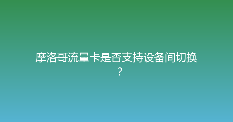 摩洛哥流量卡是否支持设备间切换？ 