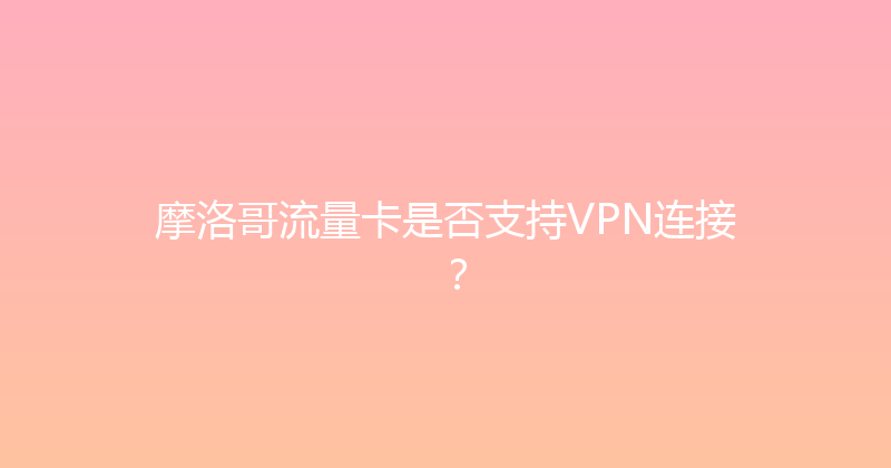 摩洛哥流量卡是否支持VPN连接？ 
