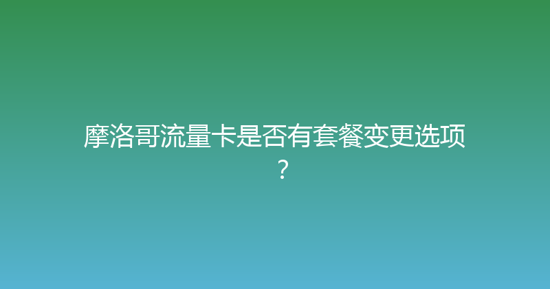 摩洛哥流量卡是否有套餐变更选项？ 