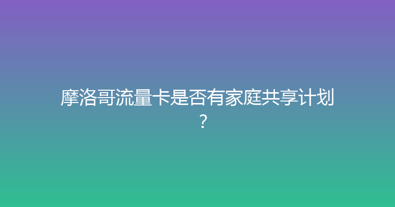 摩洛哥流量卡是否有家庭共享计划？ 