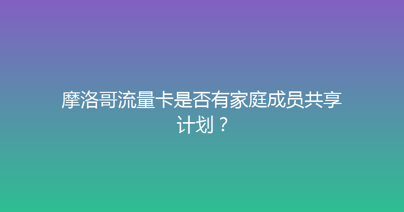 摩洛哥流量卡是否有家庭成员共享计划？ 