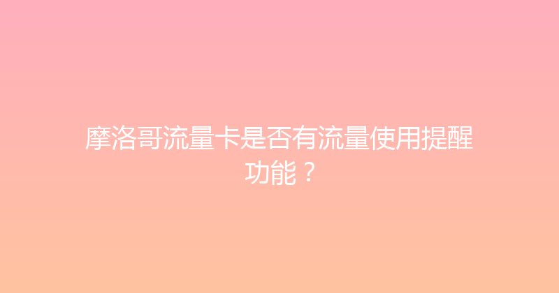 摩洛哥流量卡是否有流量使用提醒功能？ 