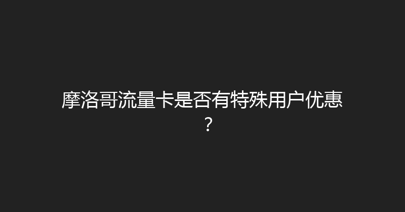 摩洛哥流量卡是否有特殊用户优惠？ 