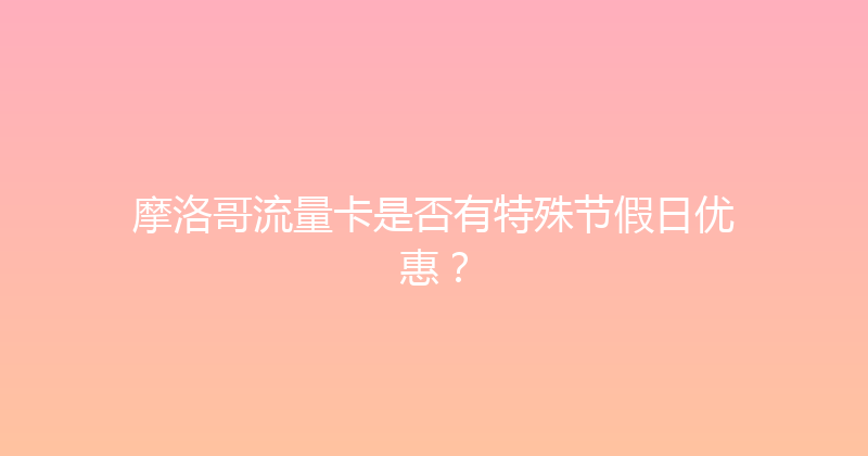 摩洛哥流量卡是否有特殊节假日优惠？ 