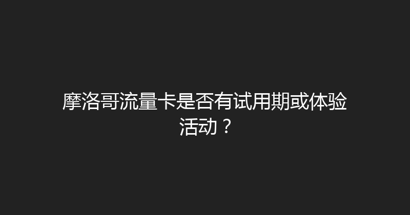 摩洛哥流量卡是否有试用期或体验活动？ 
