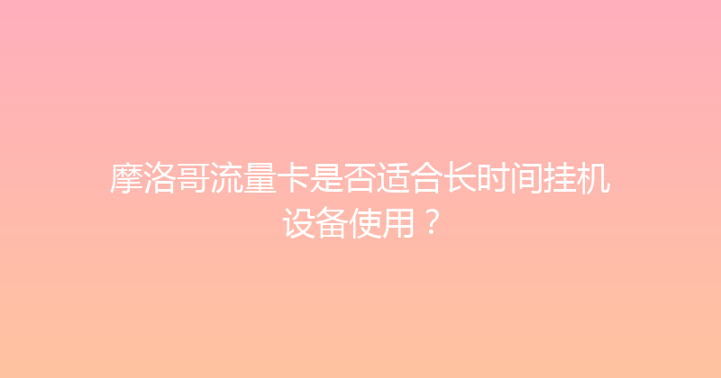 摩洛哥流量卡是否适合长时间挂机设备使用？ 