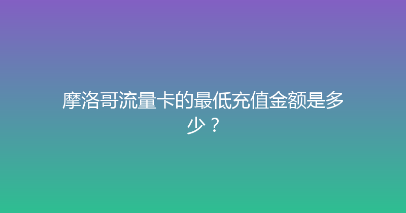 摩洛哥流量卡的最低充值金额是多少？ 