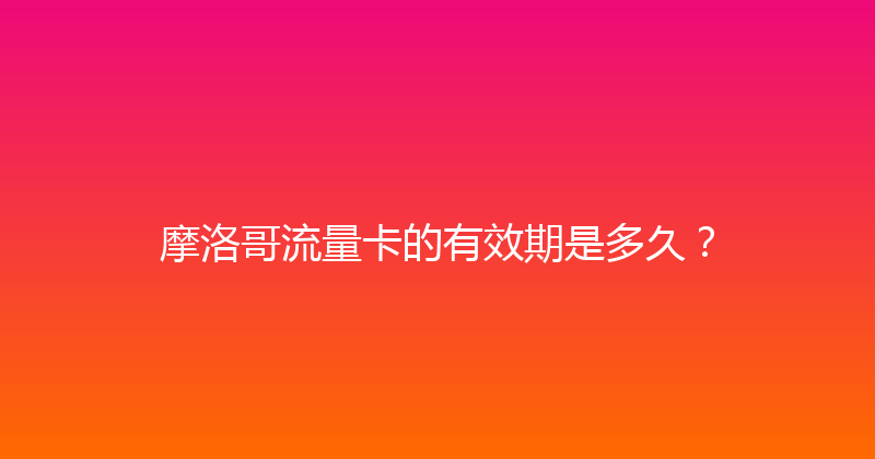 摩洛哥流量卡的有效期是多久？ 