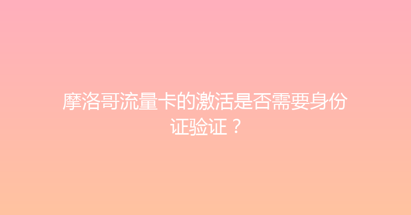 摩洛哥流量卡的激活是否需要身份证验证？ 