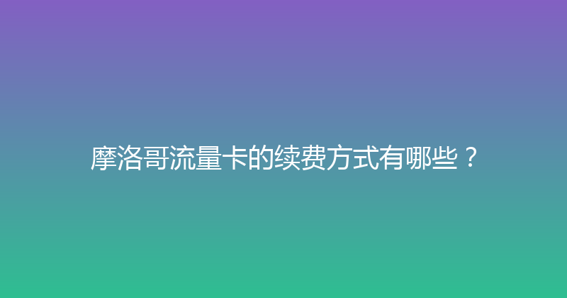 摩洛哥流量卡的续费方式有哪些？ 