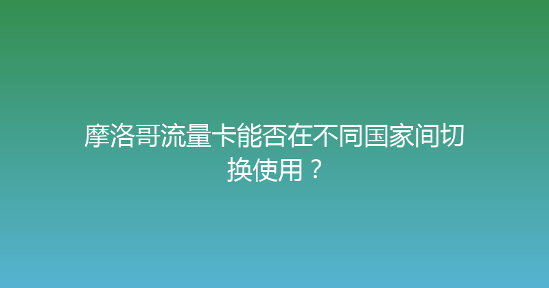 摩洛哥流量卡能否在不同国家间切换使用？ 