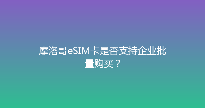 摩洛哥eSIM卡是否支持企业批量购买？ 