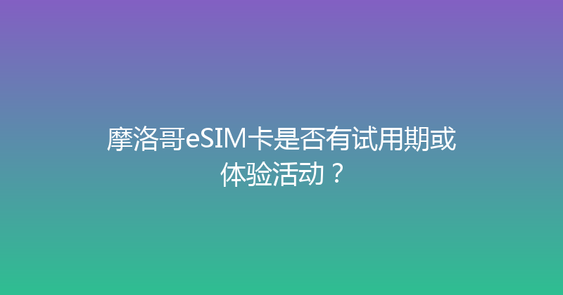 摩洛哥eSIM卡是否有试用期或体验活动？ 