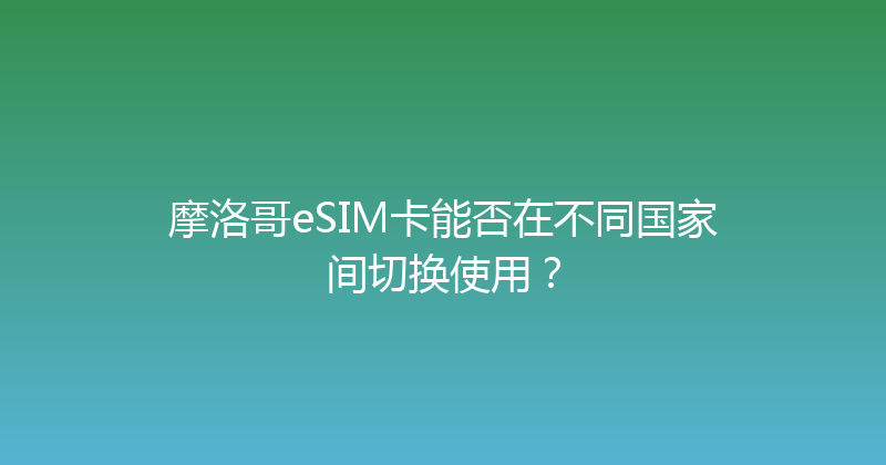 摩洛哥eSIM卡能否在不同国家间切换使用？ 