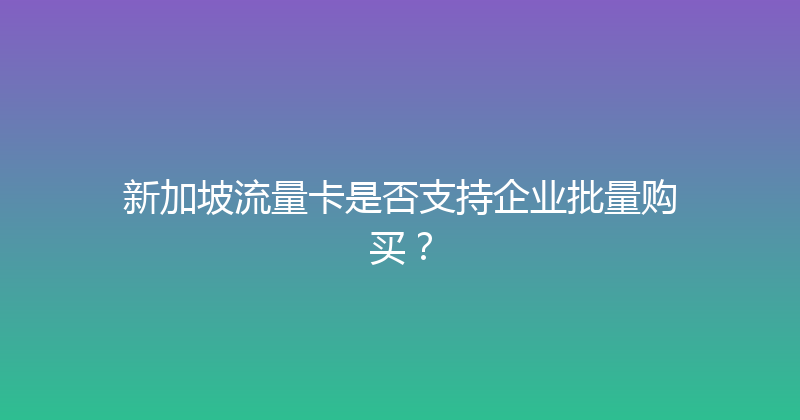 新加坡流量卡是否支持企业批量购买？ 